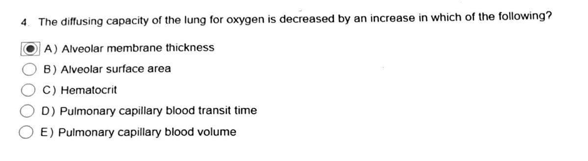 4. The diffusing capacity of the lung for oxygen is decreased by an increase in which of the following?
A) Alveolar membrane thickness
B) Alveolar surface area
C) Hematocrit
D) Pulmonary capillary blood transit time
E) Pulmonary capillary blood volume