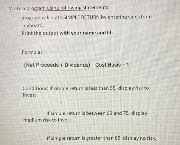 Write a program using following statements
program calculate SIMPLE RETURN by entering vales from
keyboard.
Print the output with your name and Id.
Formula:
(Net Proceeds + Dividends) Cost Basis - 1
Conditions: If simple return is less than 55, display risk to
invest
If simple return is between 65 and 75, display
medium risk to invest.
If simple return is greater than 85, display no risk.
