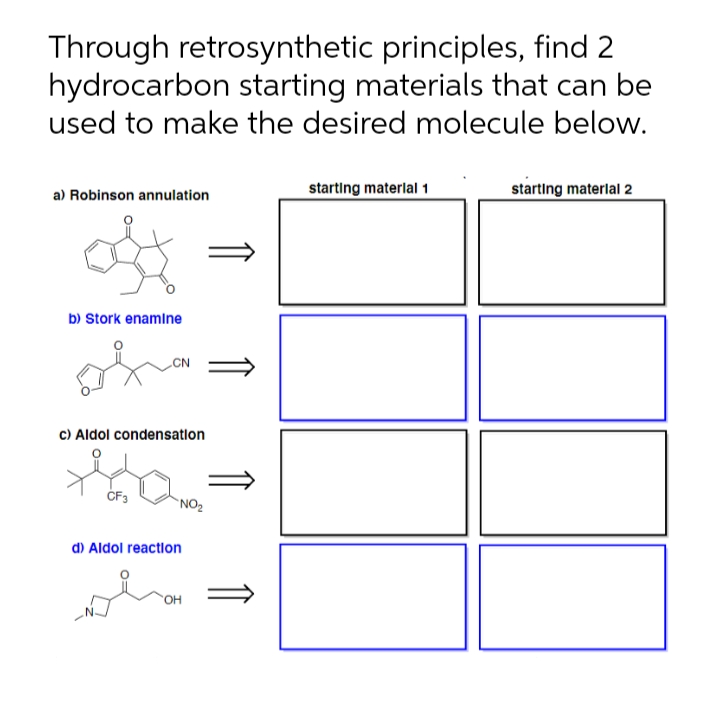 Through retrosynthetic principles, find 2
hydrocarbon starting materials that can be
used to make the desired molecule below.
starting materlal 1
starting materlal 2
a) Robinson annulation
b) Stork enamlne
c) Aldol condensatlon
`NO2
d) Aldol reaction
OH
