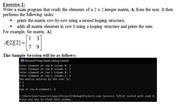 Exercise 1:
Write a main program that reads the elements of a 2 x 2 integer matrix, A, from the user. It then
performs the following tasks:
• prints the matrix row-by-row using a nested looping structure,
• adds all matrix elements in row 0 using a looping structure and prints the sum.
For example, for matrix, A|
[i 3
A[2][2] =
7 9
The Sample Session will be as follows:
CA Microsoft Visual Studio Debug Console
Enter element at row 0 column 0: 1
Enter element at row e column 1: 3
Enter element at row 1 column 0: 7
Enter element at row 1 column 1: 9
The matrix entered by the user is:
13
7 9
Sum of row 0 elements: 4
C:\Users\User\source\repos \Project1\Debug\Project1.exe (process 52912) exited with code 0.
Press any key to close this window
