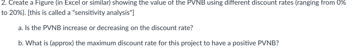 2. Create a Figure (in Excel or similar) showing the value of the PVNB using different discount rates (ranging from 0%
to 20%). [this is called a "sensitivity analysis"]
a. Is the PVNB increase or decreasing on the discount rate?
b. What is (approx) the maximum discount rate for this project to have a positive PVNB?
