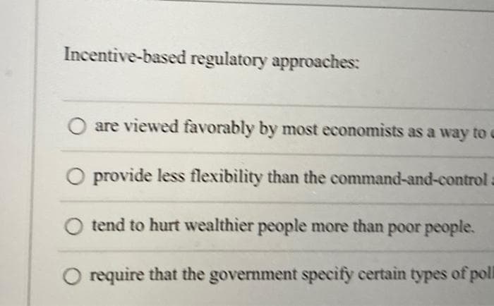 Incentive-based regulatory approaches:
are viewed favorably by most economists as a way to c
O provide less flexibility than the command-and-control =
tend to hurt wealthier people more than poor people.
O require that the government specify certain types of pol
