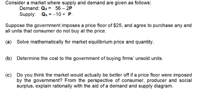 Consider a market where supply and demand are given as follows:
Demand: Qd = 56 – 2P
Supply: Qs = -10 + P.
Suppose the government imposes a price floor of $25, and agree to purchase any and
all units that consumer do not buy at the price.
(a)
Solve mathematically for market equilibrium price and quantity.
(b) Determine the cost to the government of buying firms' unsold units.
(c) Do you think the market would actually be better off if a price floor were imposed
by the government? From the perspective of consumer, producer and social
surplus, explain rationally with the aid of a demand and supply diagram.
