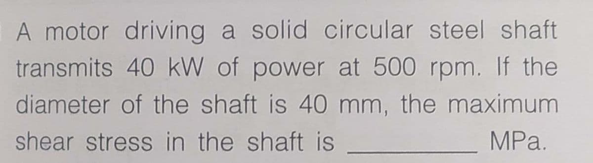 A motor driving a solid circular steel shaft
transmits 40 kW of power at 500 rpm. If the
diameter of the shaft is 40 mm, the maximum
shear stress in the shaft is
MPa.

