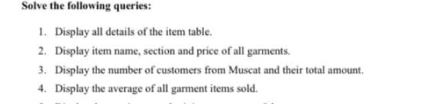 Solve the following queries:
1. Display all details of the item table.
2. Display item name, section and price of all garments.
3. Display the number of customers from Muscat and their total amount.
4. Display the average of all garment items sold.
