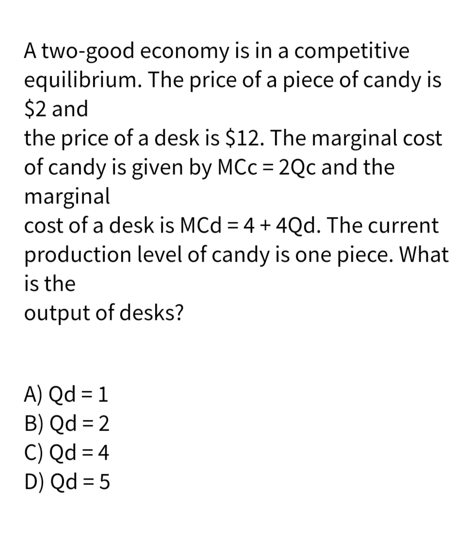 A two-good economy is in a competitive
equilibrium. The price of a piece of candy is
$2 and
the price of a desk is $12. The marginal cost
of candy is given by MCc = 2Qc and the
marginal
cost of a desk is MCd = 4 + 4Qd. The current
production level of candy is one piece. What
is the
output of desks?
A) Qd = 1
B) Qd = 2
C) Qd = 4
D) Qd = 5
%3D
%3D
%3D
