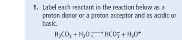 1. Label each reactant in the reaction below as a
proton donor or a proton acceptor and as acidic or
basic.
H2CO3 + H2O HCO3 + H3O+