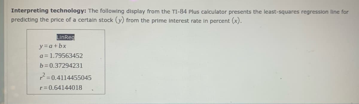 Interpreting technology: The following display from the TI-84 Plus calculator presents the least-squares regression line for
predicting the price of a certain stock (y) from the prime interest rate in percent (x).
LinReg
y=a+bx
a = 1.79563452
b=0.37294231
=0.4114455045
r=0.64144018
