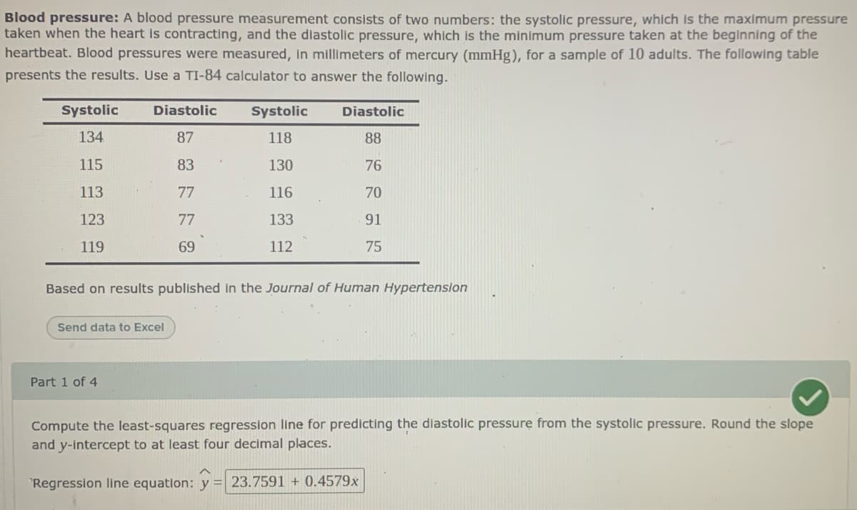 Blood pressure: A blood pressure measurement consists of two numbers: the systolic pressure, which is the maximum pressure
taken when the heart is contracting, and the diastolic pressure, which is the minimum pressure taken at the beginning of the
heartbeat. Blood pressures were measured, in millimeters of mercury (mmHg), for a sample of 10 adults. The following table
presents the results. Use a TI-84 calculator to answer the following.
Systolic
Diastolic
Systolic
Diastolic
134
87
118
88
115
83
130
76
113
77
116
70
123
77
133
91
119
69
112
75
Based on results published in the Journal of Human Hypertension
Send data to Excel
Part 1 of 4
Compute the least-squares regression line for predicting the diastolic pressure from the systolic pressure. Round the slope
and y-intercept to at least four decimal places.
°Regression line equation: y = 23.7591 + 0.4579x
