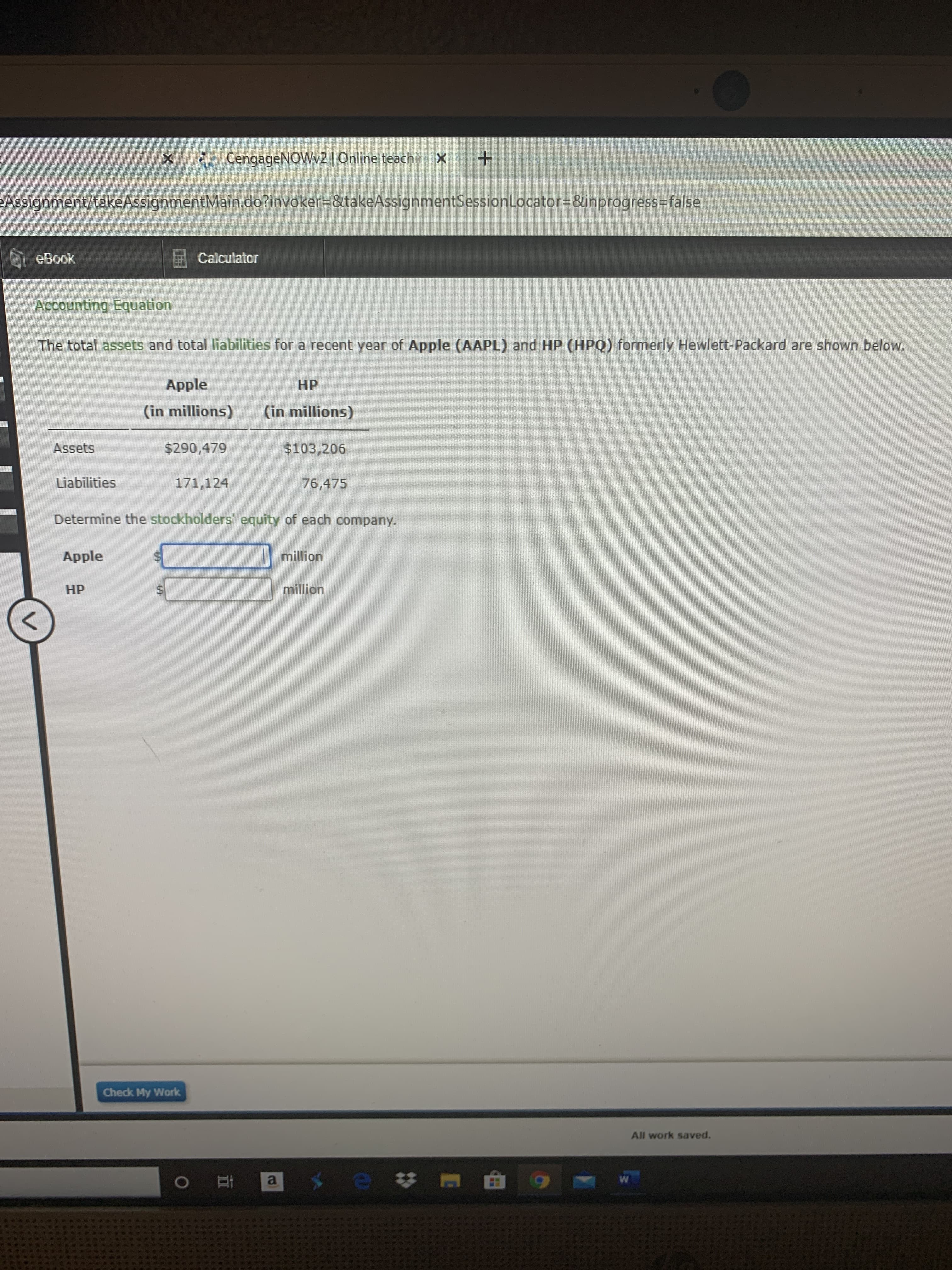 CengageNOWv2 | Online teachin X +
Assignment/takeAssignmentMain.do?invoker3&takeAssignmentSessionLocator=&inprogress3false
eBook
Calculator
Accounting Equation
The total assets and total liabilities for a recent year of Apple (AAPL) and HP (HPQ) formerly Hewlett-Packard are shown below.
Apple
НР
(in millions)
(in millions)
Assets
$290,479
$103,206
Liabilities
171,124
76,475
Determine the stockholders' equity of each company.
Apple
million
НР
million
Check My Work
All work saved.
%24
