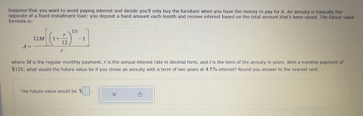 Suppose that you want to avoid paying interest and decide you'll only buy the furniture when you have the money to pay for it. An annuity is basically the
opposite of a fixed-installment loan: you deposit a fixed amount each month and receive interest based on the total amount that's been saved. The future value
formula is:
A =
12M
1+
12
7
12t
- 1
where M is the regular monthly payment, r is the annual interest rate in decimal form, and t is the term of the annuity in years. With a monthly payment of
$110, what would the future value be if you chose an annuity with a term of two years at 4.5% interest? Round you answer to the nearest cent.
The future value would be $.
X
S