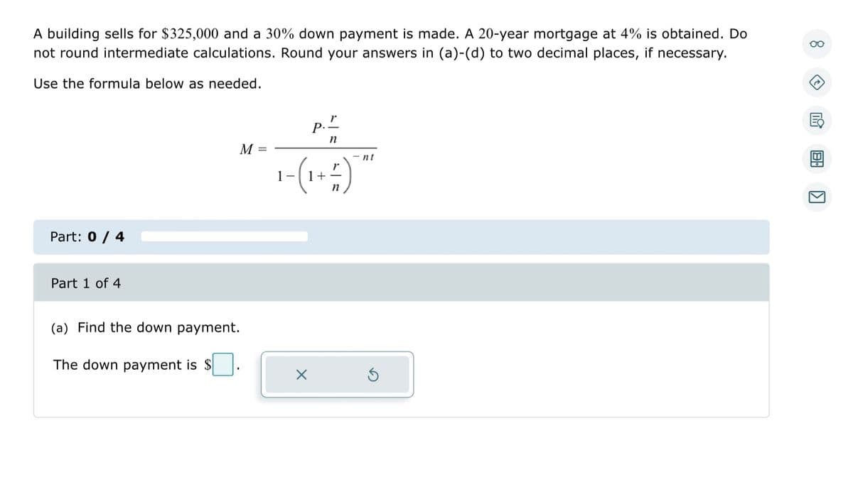 A building sells for $325,000 and a 30% down payment is made. A 20-year mortgage at 4% is obtained. Do
not round intermediate calculations. Round your answers in (a)-(d) to two decimal places, if necessary.
Use the formula below as needed.
Part: 0 / 4
Part 1 of 4
M =
(a) Find the down payment.
The down payment is $
p."
n
nt
1-(1 + # )¯**
n
oo
(2
K