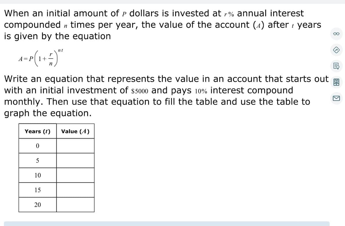 When an initial amount of P dollars is invested at r% annual interest
compounded n times per year, the value of the account (4) after years
is given by the equation
nt
A=P(1 + =)**
n
Write an equation that represents the value in an account that starts out
with an initial investment of $5000 and pays 10% interest compound
monthly. Then use that equation to fill the table and use the table to
graph the equation.
Years (1) Value (4)
0
5
10
15
20
oo
→
KI