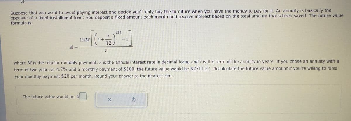 Suppose that you want to avoid paying interest and decide you'll only buy the furniture when you have the money to pay for it. An annuity is basically the
opposite of a fixed-installment loan: you deposit a fixed amount each month and receive interest based on the total amount that's been saved. The future value
formula is:
A =
[(
The future value would be $
12M
1+
12
Y
where M is the regular monthly payment, r is the annual interest rate in decimal form, and t is the term of the annuity in years. If you chose an annuity with a
term of two years at 4.7% and a monthly payment of $100, the future value would be $2511.27. Recalculate the future value amount if you're willing to raise
your monthly payment $20 per month. Round your answer to the nearest cent.
121
X
6