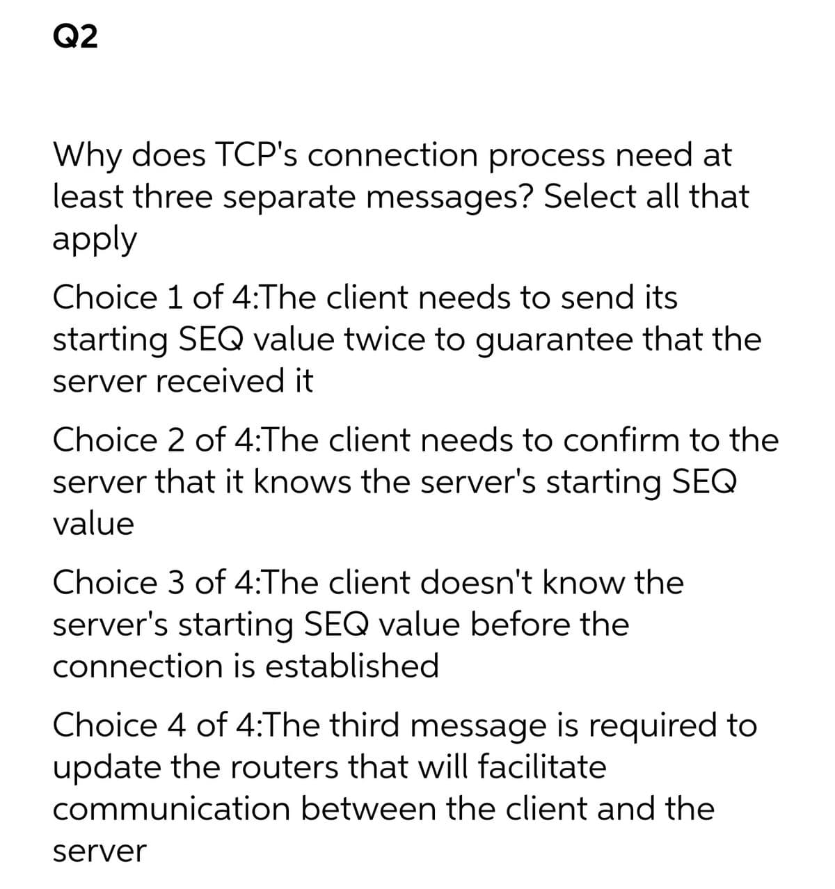 Q2
Why does TCP's connection process need at
least three separate messages? Select all that
apply
Choice 1 of 4:The client needs to send its
starting SEQ value twice to guarantee that the
server received it
Choice 2 of 4:The client needs to confirm to the
server that it knows the server's starting SEQ
value
Choice 3 of 4:The client doesn't know the
server's starting SEQ value before the
connection is established
Choice 4 of 4:The third message is required to
update the routers that will facilitate
communication between the client and the
server
