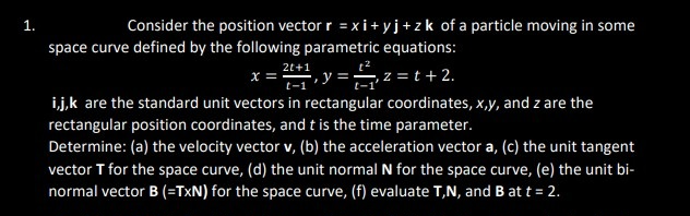 1.
Consider the position vector r = xi+yj+zk of a particle moving in some
space curve defined by the following parametric equations:
x = 2+1, y = ₁₁2=t+ 2.
t-1
i,j,k are the standard unit vectors in rectangular coordinates, x,y, and z are the
rectangular position coordinates, and t is the time parameter.
Determine: (a) the velocity vector v, (b) the acceleration vector a, (c) the unit tangent
vector T for the space curve, (d) the unit normal N for the space curve, (e) the unit bi-
normal vector B (=TXN) for the space curve, (f) evaluate T,N, and B at t = 2.