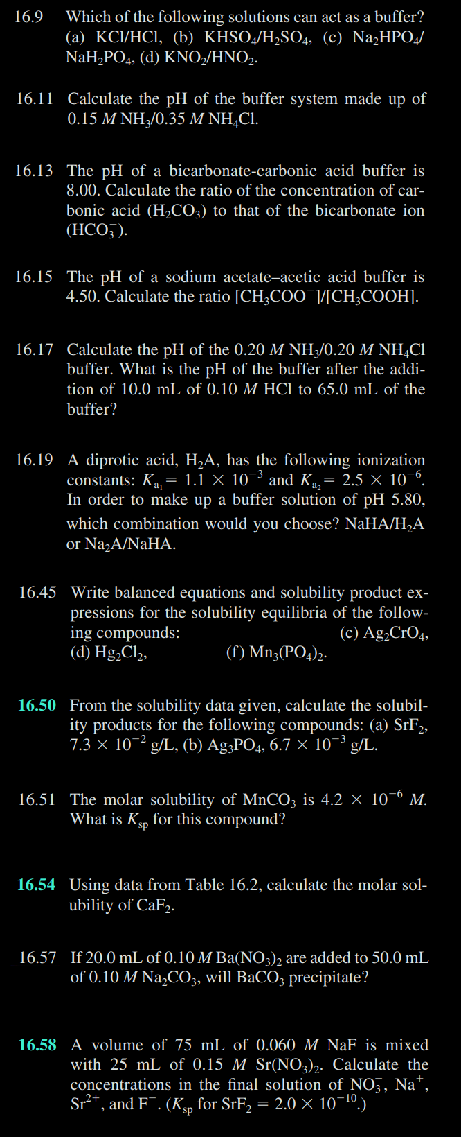 16.9
Which of the following solutions can act as a buffer?
(a) KCl/HCl, (b) KHSO4/H₂SO4, (c) Na₂HPO4/
NaH₂PO4, (d) KNO₂/HNO₂.
16.11 Calculate the pH of the buffer system made up of
0.15 M NH3/0.35 M NH4Cl.
16.13 The pH of a bicarbonate-carbonic acid buffer is
8.00. Calculate the ratio of the concentration of car-
bonic acid (H₂CO3) to that of the bicarbonate ion
(HCO3).
16.15 The pH of a sodium acetate-acetic acid buffer is
4.50. Calculate the ratio [CH3COOT]/[CH₂COOH].
16.17 Calculate the pH of the 0.20 M NH3/0.20 M NHẠCI
buffer. What is the pH of the buffer after the addi-
tion of 10.0 mL of 0.10 M HCl to 65.0 mL of the
buffer?
16.19 A diprotic acid, H₂A, has the following ionization
constants: K₁₁ = 1.1 × 10³ and K₁₂ = 2.5 × 10-6.
In order to make up a buffer solution of pH 5.80,
which combination would you choose? NaHA/H₂A
or Na₂A/NaHA.
16.45 Write balanced equations and solubility product ex-
pressions for the solubility equilibria of the follow-
ing compounds:
(d) Hg₂Cl₂,
(c) Ag₂CRO4,
(f) Mn3(PO4)2.
16.50 From the solubility data given, calculate the solubil-
ity products for the following compounds: (a) SrF2,
7.3 × 10-2 g/L, (b) Ag3PO4, 6.7 × 10¯³ g/L.
16.51 The molar solubility of MnCO3 is 4.2 × 10-6 M.
What is Ksp for this compound?
16.54 Using data from Table 16.2, calculate the molar sol-
ubility of CaF2.
16.57 If 20.0 mL of 0.10 M Ba(NO3)2 are added to 50.0 mL
of 0.10 M Na₂CO3, will BaCO3 precipitate?
16.58 A volume of 75 mL of 0.060 M NaF is mixed
with 25 mL of 0.15 M Sr(NO3)2. Calculate the
concentrations in the final solution of NO3, Na+,
Sr²+, and F¯. (Kp for SrF₂ = 2.0 × 10-¹⁰.)