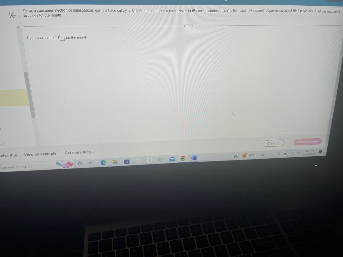 3
14
K
Ryan, a consumer electronics salesperson, earns a base salary of $1600 per month and a commission of 5% on the amount of sales he makes. One month Ryan received a $1945 paycheck. Find the amount of
his sales for the month.
solve this
Ryan had sales of $ for the month.
View an example
ype here to search
Get more help -
BI Ch
E
R
T
ILEXI
1
K
2
56°F Sunny
Clear all
D
Check answer
8:23 AM
10/23/2022
6