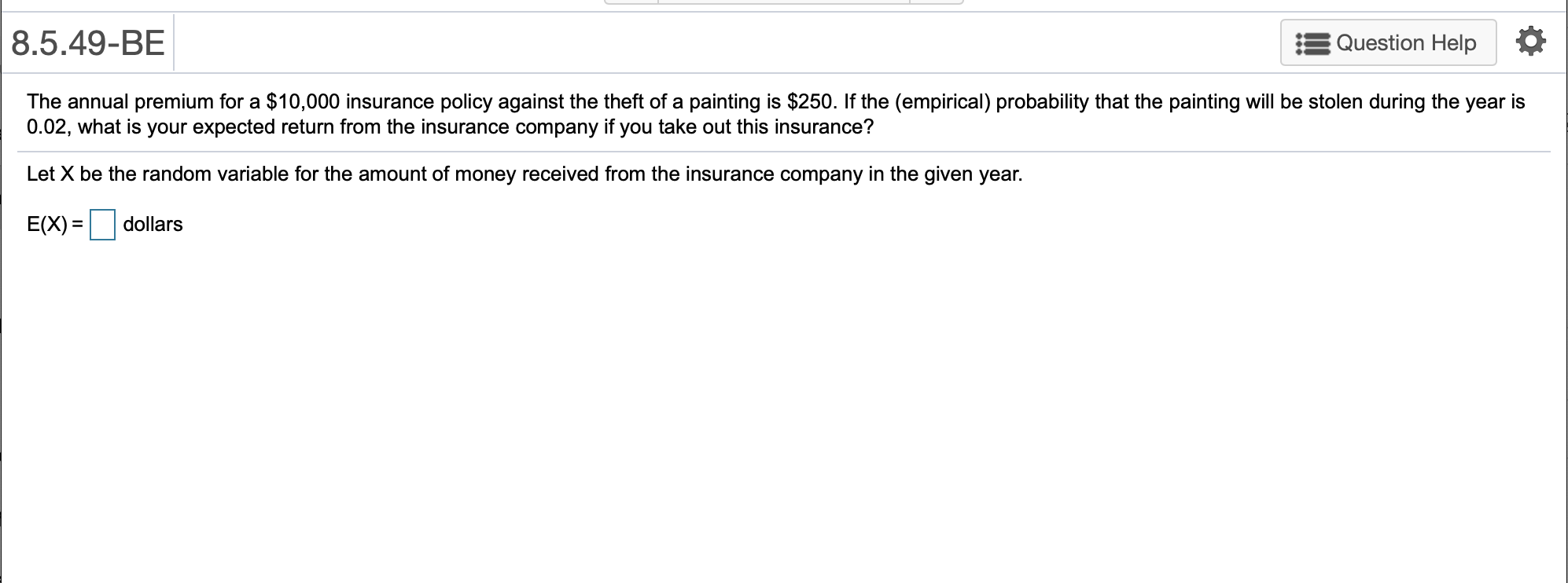 8.5.49-BE
Question Help
The annual premium for a $10,000 insurance policy against the theft of a painting is $250. If the (empirical) probability that the painting will be stolen during the year is
0.02, what is your expected return from the insurance company if you take out this insurance?
Let X be the random variable for the amount of money received from the insurance company in the given year.
E(X)
dollars
