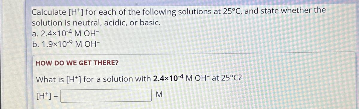 Calculate [H+] for each of the following solutions at 25°C, and state whether the
solution is neutral, acidic, or basic.
a. 2.4x10-4 M OH-
b. 1.9x10-9 M OH-
HOW DO WE GET THERE?
What is [H+] for a solution with 2.4×10-4 M OH at 25°C?
[H+] =
Σ