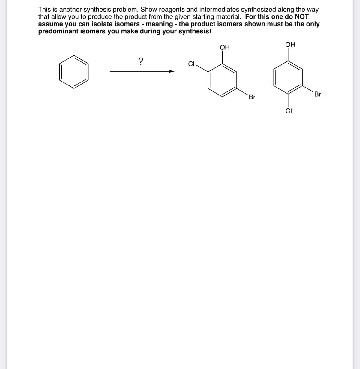 OH
This is another synthesis problem. Show reagents and intermediates synthesized along the way
that allow you to produce the product from the given starting material. For this one do NOT
assume you can isolate isomers - meaning - the product isomers shown must be the only
predominant isomers you make during your synthesis!
OH
?
CI-
Br
CI
ठ
Br