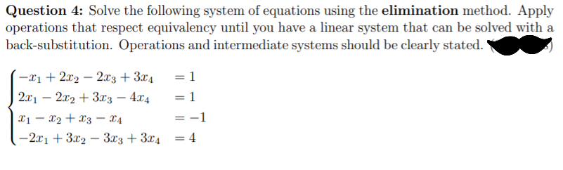 Question 4: Solve the following system of equations using the elimination method. Apply
operations that respect equivalency until you have a linear system that can be solved with a
back-substitution. Operations and intermediate systems should be clearly stated.
-x1 + 2x2 – 2x3 + 3x4
= 1
2x1 – 2x2 + 3x3 – 4x4
= 1
-
Xị – x2 + x3 – X4
= -1
-2x1 + 3x2 – 3x3 + 3x4 = 4
