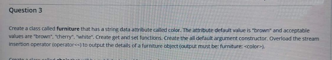 Question 3
Create a class called furniture that has a string data attribute called color. The attribute default value is "brown" and acceptable
values are "brown", "cherry", "white". Create get and set functions. Create the all default argument constructor. Overload the stream
insertion operator (operator<<) to output the details of a furniture object (output must be: furniture: <color>).