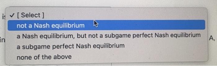 is ✓ [Select]
in
not a Nash equilibrium
a Nash equilibrium, but not a subgame perfect Nash equilibrium
A,
a subgame perfect Nash equilibrium
none of the above
