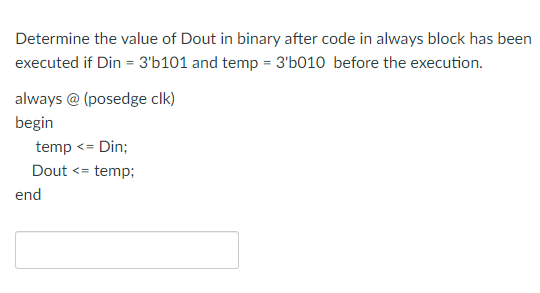 Determine the value of Dout in binary after code in always block has been
executed if Din = 3'b101 and temp = 3'b010 before the execution.
always @ (posedge clk)
begin
temp <= Din;
Dout <= temp;
end
