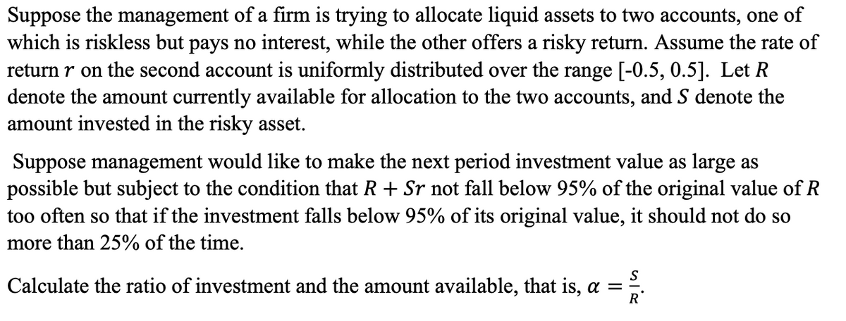 Suppose the management of a firm is trying to allocate liquid assets to two accounts, one of
which is riskless but pays no interest, while the other offers a risky return. Assume the rate of
return r on the second account is uniformly distributed over the range [-0.5, 0.5]. Let R
denote the amount currently available for allocation to the two accounts, and S denote the
amount invested in the risky asset.
Suppose management would like to make the next period investment value as large as
possible but subject to the condition that R + Sr not fall below 95% of the original value of R
too often so that if the investment falls below 95% of its original value, it should not do so
more than 25% of the time.
Calculate the ratio of investment and the amount available, that is, a =
R
