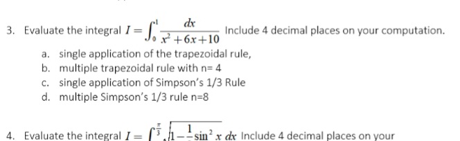 dx
3. Evaluate the integral I= J.+6x+10
Include 4 decimal places on your computation.
a. single application of the trapezoidal rule,
b. multiple trapezoidal rule with n= 4
c. single application of Simpson's 1/3 Rule
d. multiple Simpson's 1/3 rule n=8
4. Evaluate the integral I
sin² x dx Include 4 decimal places on your
