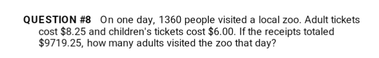 QUESTION #8 On one day, 1360 people visited a local zoo. Adult tickets
cost $8.25 and children's tickets cost $6.00. If the receipts totaled
$9719.25, how many adults visited the zoo that day?