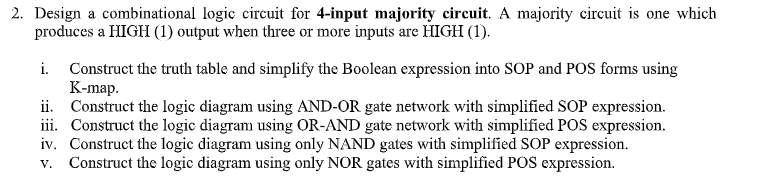 2. Design a combinational logic circuit for 4-input majority circuit. A majority circuit is one which
produces a HIGH (1) output when three or more inputs are HIGH (1).
i. Construct the truth table and simplify the Boolean expression into SOP and POS forms using
К-mаp.
ii. Construct the logic diagram using AND-OR gate network with simplified SOP expression.
iii. Construct the logic diagram using OR-AND gate network with simplified POS expression.
iv. Construct the logic diagram using only NAND gates with simplified SOP expression.
v. Construct the logic diagram using only NOR gates with simplified POS expression.
