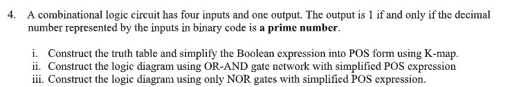 4. A combinational logic circuit has four inputs and one output. The output is 1 if and only if the decimal
number represented by the inputs in binary code is a prime number.
i. Construct the truth table and simplify the Boolean expression into POS form using K-map.
ii. Construct the logic diagram using OR-AND gate network with simplified POS expression
iii. Construct the logic diagram using only NOR gates with simplified POS expression.
