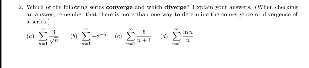 2. Which of the following series converge and which diverge? Explain your answers. (When checking
an answer, remember that there is more than one way to determine the convergence or divergence of
a series.)
8.
3
(a)
(b) Σ
(c) E
In n
(d) E
-8-n
Vn
n +1
n=1
n=1
n=1
n=1
