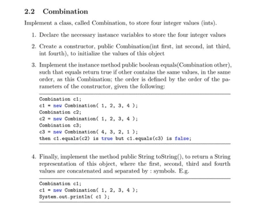 2.2
Combination
Implement a class, called Combination, to store four integer values (ints).
1. Declare the necessary instance variables to store the four integer values
2. Create a constructor, public Combination(int first, int second, int third,
int fourth), to initialize the values of this object
3. Implement the instance method public boolean equals(Combination other),
such that equals return true if other contains the same values, in the same
order, as this Combination; the order is defined by the order of the pa-
rameters of the constructor, given the following:
Combination c1;
cl = new Combination( 1, 2, 3, 4 );
Combination c2;
c2 = new Combination( 1, 2, 3, 4 );
Combination c3;
c3 = new Combination( 4, 3, 2, 1 );
then c1.equals(c2) is true but c1.equals(c3) is false;
4. Finally, implement the method public String toString(), to return a String
representation of this object, where the first, second, third and fourth
values are concatenated and separated by : symbols. E.g.
Combination ci;
ci = new Combination( 1, 2, 3, 4 );
System.out.println( c1 );
