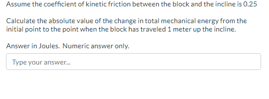 Assume the coefficient of kinetic friction between the block and the incline is 0.25
Calculate the absolute value of the change in total mechanical energy from the
initial point to the point when the block has traveled 1 meter up the incline.
Answer in Joules. Numeric answer only.
Type your answer...