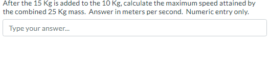 After the 15 Kg is added to the 10 Kg, calculate the maximum speed attained by
the combined 25 Kg mass. Answer in meters per second. Numeric entry only.
Type your answer...