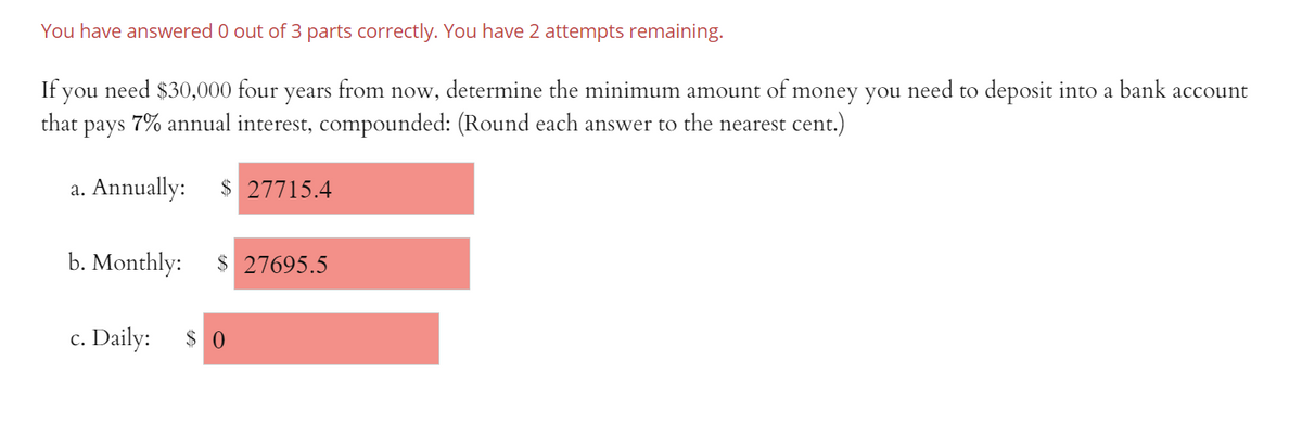 You have answered 0 out of 3 parts correctly. You have 2 attempts remaining.
If you need $30,000 four years from now, determine the minimum amount of money you need to deposit into a bank account
that
pays
7% annual interest, compounded: (Round each answer to the nearest cent.)
a. Annually:
$ 27715.4
b. Monthly:
$ 27695.5
c. Daily: $ 0

