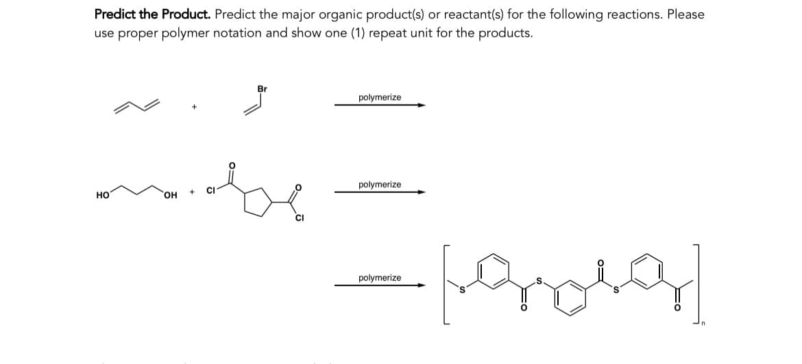 Predict the Product. Predict the major organic product(s) or reactant(s) for the following reactions. Please
use proper polymer notation and show one (1) repeat unit for the products.
НО
OH
Br
be
CI
polymerize
polymerize
-[grola]
polymerize