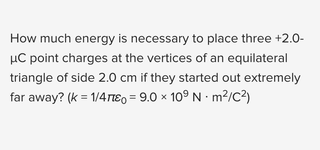 How much energy is necessary to place three +2.0-
μC point charges at the vertices of an equilateral
triangle of side 2.0 cm if they started out extremely
far away? (k = 1/4π = 9.0 × 10° N · m²/C²)