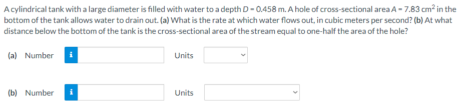 Acylindrical tank with a large diameter is filled with water to a depth D = 0.458 m. A hole of cross-sectional area A = 7.83 cm? in the
bottom of the tank allows water to drain out. (a) What is the rate at which water flows out, in cubic meters per second? (b) At what
distance below the bottom of the tank is the cross-sectional area of the stream equal to one-half the area of the hole?
(a) Number
i
Units
(b) Number
Units
