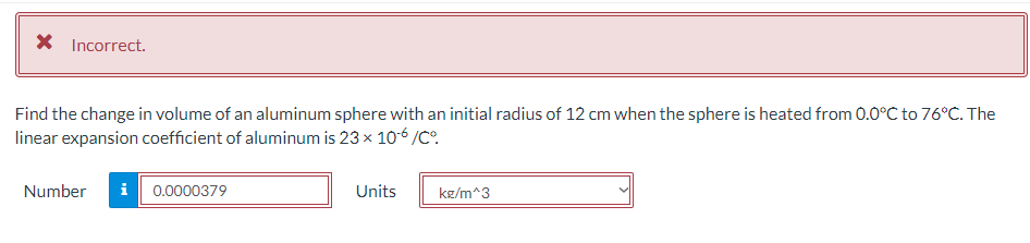 X Incorrect.
Find the change in volume of an aluminum sphere with an initial radius of 12 cm when the sphere is heated from 0.0°C to 76°C. The
linear expansion coefficient of aluminum is 23 x 106 /C°.
Number
i| 0.0000379
Units
kg/m^3
