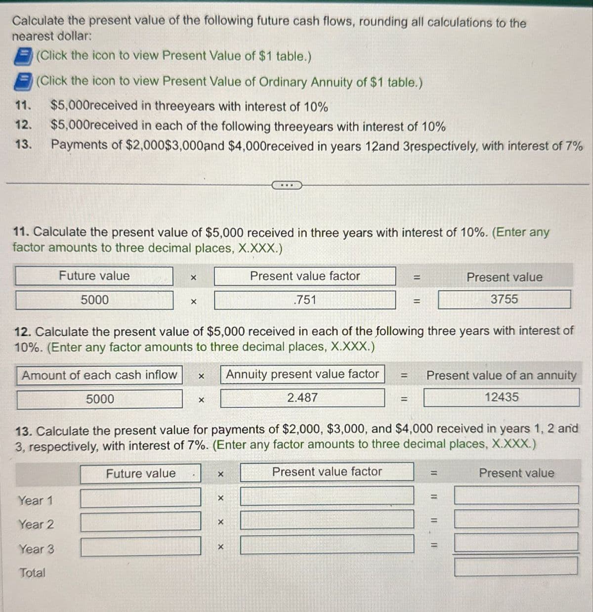 Calculate the present value of the following future cash flows, rounding all calculations to the
nearest dollar:
11.
12.
13.
(Click the icon to view Present Value of $1 table.)
(Click the icon to view Present Value of Ordinary Annuity of $1 table.)
$5,000received in threeyears with interest of 10%
$5,000received in each of the following threeyears with interest of 10%
Payments of $2,000 $3,000 and $4,000received in years 12and 3respectively, with interest of 7%
11. Calculate the present value of $5,000 received in three years with interest of 10%. (Enter any
factor amounts to three decimal places, X.XXX.)
Future value
5000
×
X
Present value factor
.751
=
Present value
=
3755
12. Calculate the present value of $5,000 received in each of the following three years with interest of
10%. (Enter any factor amounts to three decimal places, X.XXX.)
Amount of each cash inflow
X
Annuity present value factor
5000
×
2.487
=
Present value of an annuity
12435
13. Calculate the present value for payments of $2,000, $3,000, and $4,000 received in years 1, 2 and
3, respectively, with interest of 7%. (Enter any factor amounts to three decimal places, X.XXX.)
Future value
Year 1
Year 2
Year 3
Total
x
×
×
×
Present value factor
=
=
Present value