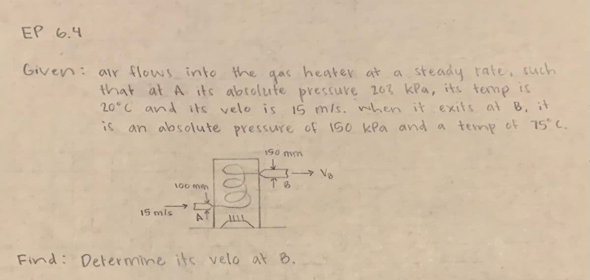 EP 6.4
Given: air flows into the gas heater at
heater at a steady rate, such
that at A its absolute pressure 203 kPa, its temp is
20°C and its velo is 15 m/s. when it exits at B, it
is
an absolute pressure of 150 kPa and a temp of 75°C.
190 mm
15 mls
100 mm
A
TB
Find: Determine its velo at B.
→→→→Vo