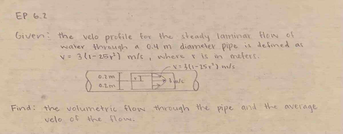 EP 6.2
Given the velo profile for the steady laminar flow of
0.4 m diameter pipe is defined as
where r is in meters.
V = 3 (1-25 x²) m/s
water through a
V = 3(1-25 r²) m/s
0.2 m
0.2m
I
1
3 m/s
Find: the volumetric flow through the pipe and the average
velo of the flow: