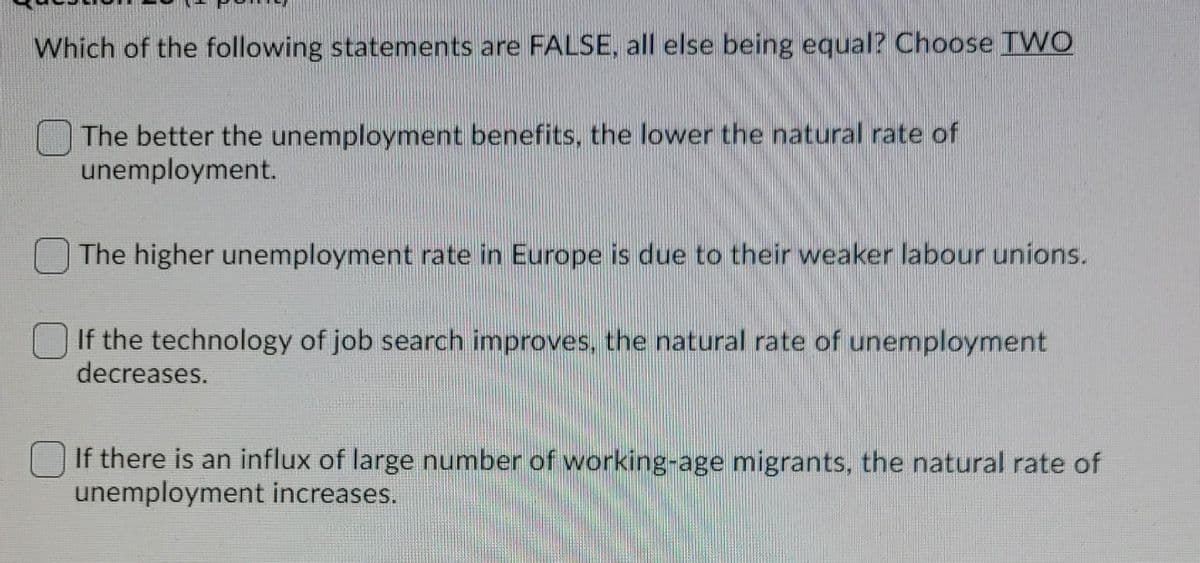Which of the following statements are FALSE, all else being equal? Choose TWO
The better the unemployment benefits, the lower the natural rate of
unemployment.
The higher unemployment rate in Europe is due to their weaker labour unions.
If the technology of job search improves, the natural rate of unemployment
decreases.
O If there is an influx of large number of working-age migrants, the natural rate of
unemployment increases.
