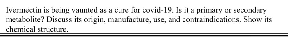 Ivermectin is being vaunted as a cure for covid-19. Is it a primary or secondary
metabolite? Discuss its origin, manufacture, use, and contraindications. Show its
chemical structure.
