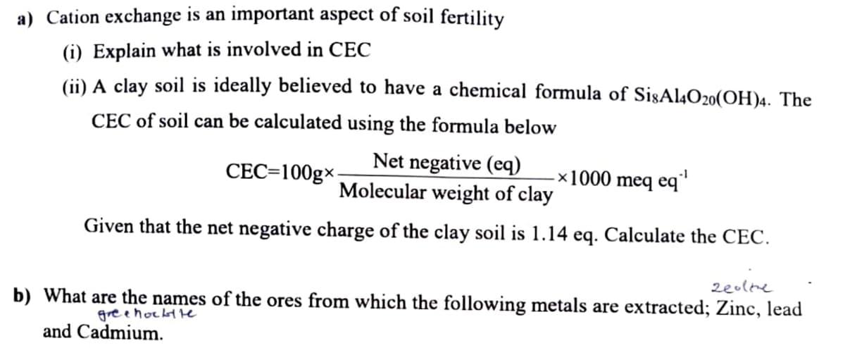 a) Cation exchange is an important aspect of soil fertility
(i) Explain what is involved in CEC
(ii) A clay soil is ideally believed to have a chemical formula of SisAl4O20(OH)4. The
CEC of soil can be calculated using the formula below
CEC=100gx.
Net negative (eq)
Molecular weight of clay
Given that the net negative charge of the clay soil is 1.14 eq. Calculate the CEC.
-1
-x1000 meq eq"
zeoltre
b) What are the names of the ores from which the following metals are extracted; Zinc, lead
gree hockt te
and Cadmium.