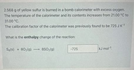 2.568 g of yellow sulfur is burned in a bomb calorimeter with excess oxygen.
The temperature of the calorimeter and its contents increases from 21.00 °C to
31.00 °C.
The calibration factor of the calorimeter was previously found to be 725 J K¹
What is the enthalpy change of the reaction:
Sg(s) + 80₂(g) 8SO₂(g)
-725
kJ mol